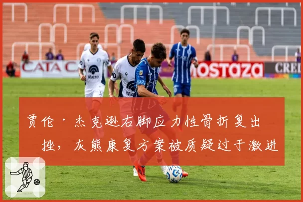贾伦·杰克逊右脚应力性骨折复出受挫,灰熊康复方案被质疑过于激进