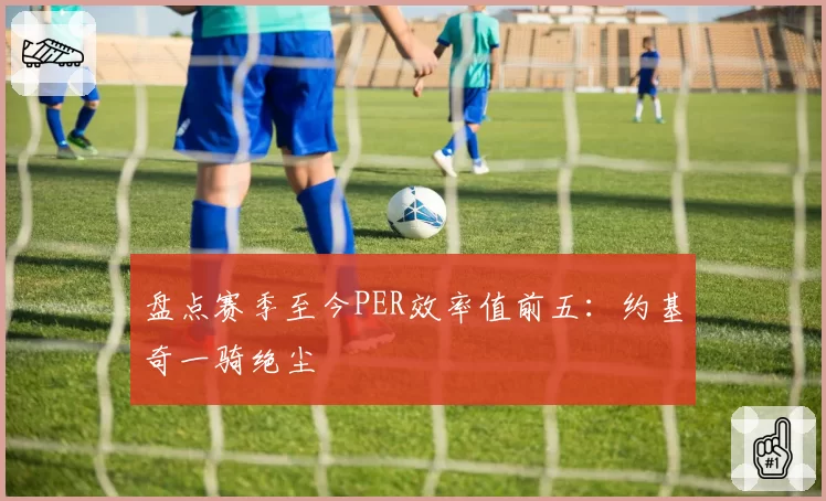 盘点赛季至今PER效率值前五：约基奇一骑绝尘