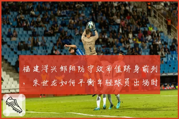 福建浔兴邹阳防守效率值跻身前列，朱世龙如何平衡年轻球员出场时间