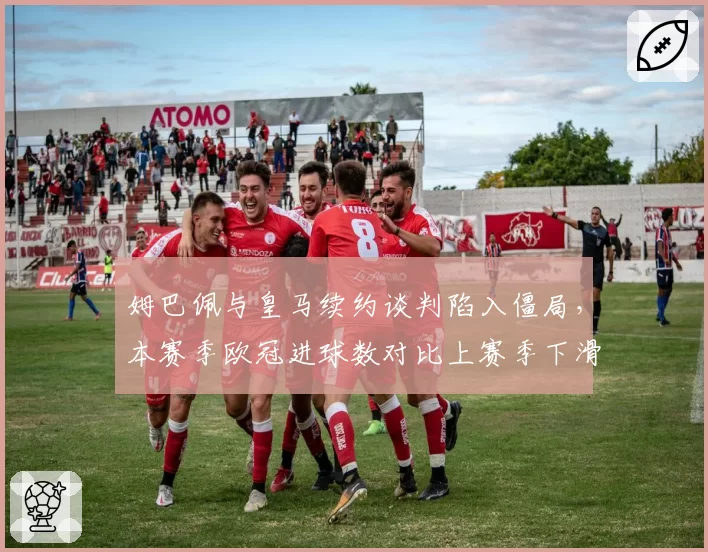 姆巴佩与皇马续约谈判陷入僵局,本赛季欧冠进球数对比上赛季下滑40%