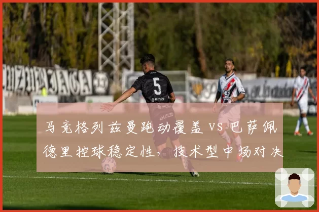 马竞格列兹曼跑动覆盖 vs 巴萨佩德里控球稳定性，技术型中场对决战术价值