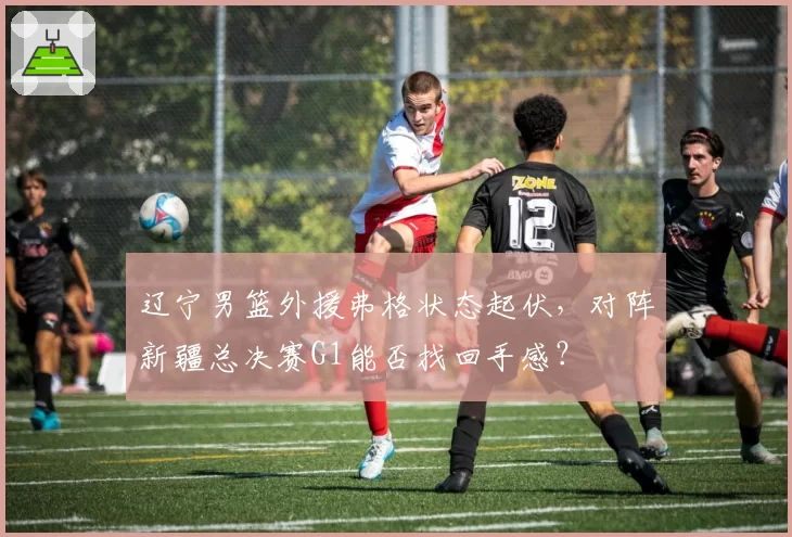 辽宁男篮外援弗格状态起伏，对阵新疆总决赛G1能否找回手感？