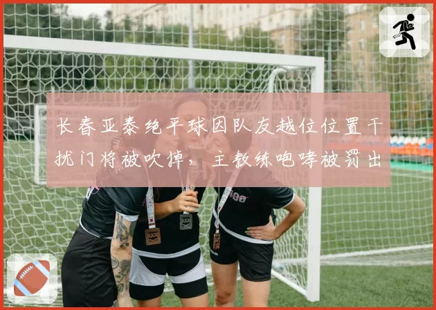 长春亚泰绝平球因队友越位位置干扰门将被吹掉，主教练咆哮被罚出场
