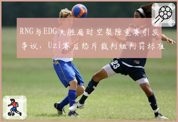 RNG与EDG决胜局时空裂隙重赛引发争议,Uzi赛后怒斥裁判组判罚标准不一