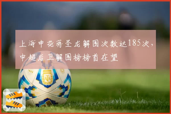 上海申花蒋圣龙解围次数达185次,中超后卫解围榜榜首在望