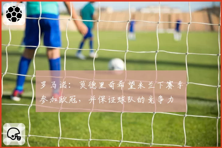 罗马诺：莫德里奇希望米兰下赛季参加欧冠，并保证球队的竞争力