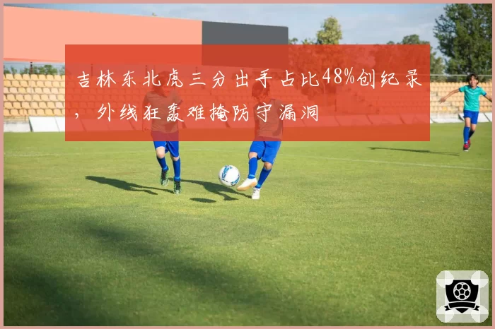 吉林东北虎三分出手占比48%创纪录,外线狂轰难掩防守漏洞