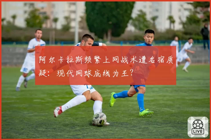 阿尔卡拉斯频繁上网战术遭名宿质疑：现代网球底线为王？