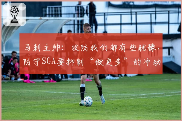马刺主帅：攻防我们都有些犹豫，防守SGA要抑制“做更多”的冲动