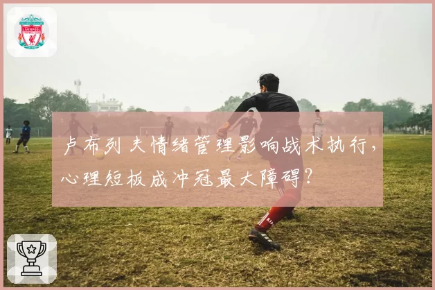 卢布列夫情绪管理影响战术执行，心理短板成冲冠最大障碍？