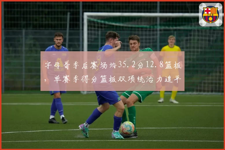 字母哥季后赛场均35.2分12.8篮板，单赛季得分篮板双项统治力追平奥尼尔