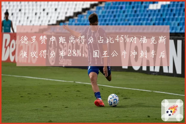德罗赞中距离得分占比45%对福克斯快攻得分率28%,国王公牛冲刺季后赛风格迥异
