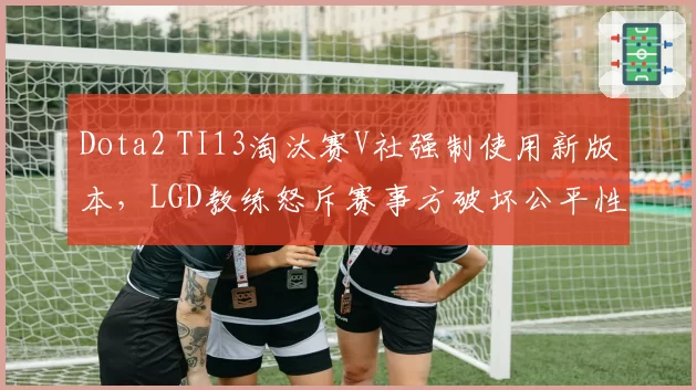 Dota2 TI13淘汰赛V社强制使用新版本，LGD教练怒斥赛事方破坏公平性