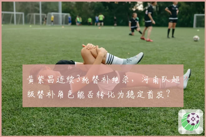黄紫昌连续3轮替补绝杀，河南队超级替补角色能否转化为稳定首发？