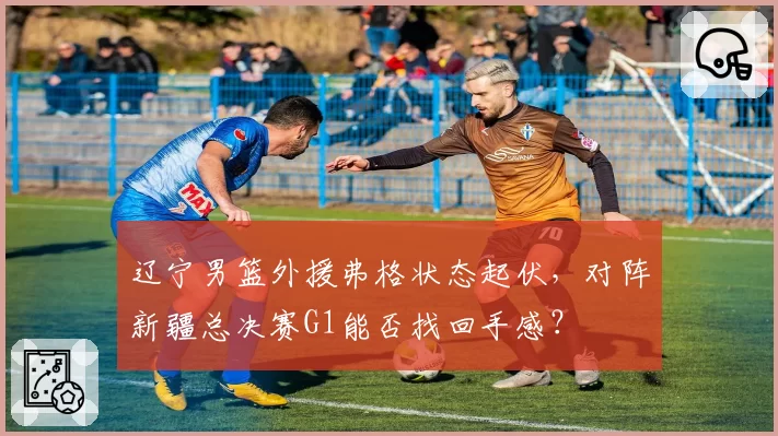 辽宁男篮外援弗格状态起伏，对阵新疆总决赛G1能否找回手感？