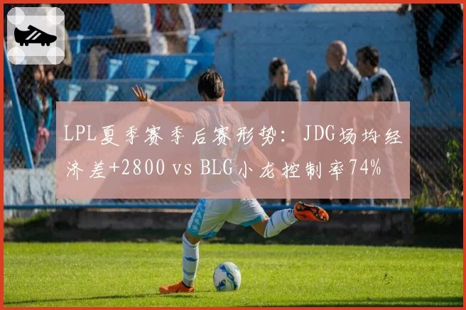 LPL夏季赛季后赛形势：JDG场均经济差+2800 vs BLG小龙控制率74%