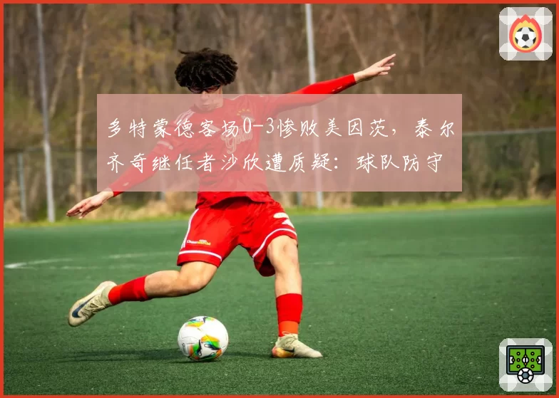 多特蒙德客场0-3惨败美因茨,泰尔齐奇继任者沙欣遭质疑:球队防守数据不升反降