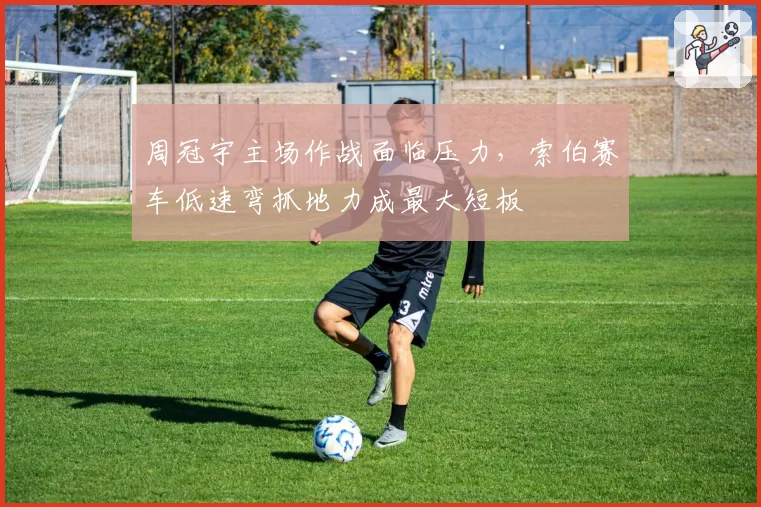周冠宇主场作战面临压力，索伯赛车低速弯抓地力成最大短板