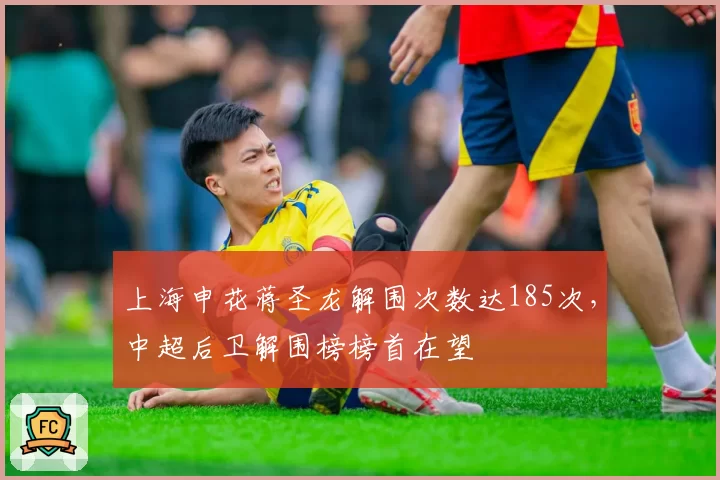 上海申花蒋圣龙解围次数达185次,中超后卫解围榜榜首在望
