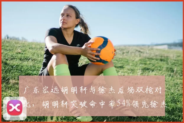 广东宏远胡明轩与徐杰后场双枪对比，胡明轩突破命中率54%领先徐杰47%