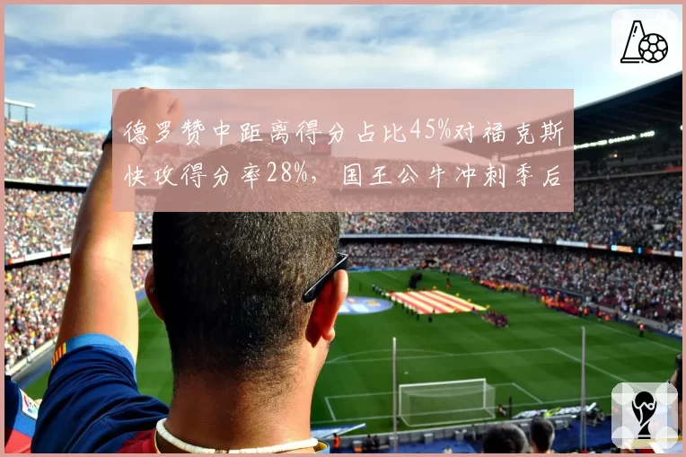 德罗赞中距离得分占比45%对福克斯快攻得分率28%,国王公牛冲刺季后赛风格迥异
