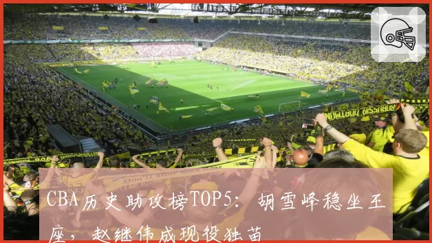 CBA历史助攻榜TOP5：胡雪峰稳坐王座，赵继伟成现役独苗