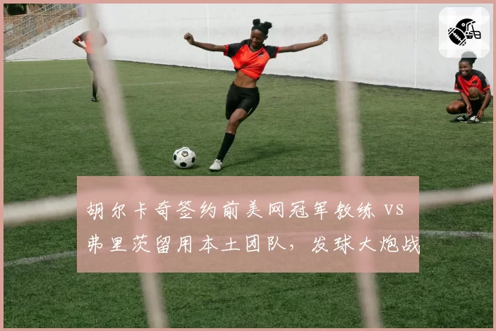 胡尔卡奇签约前美网冠军教练 vs 弗里茨留用本土团队,发球大炮战术革新路线不同