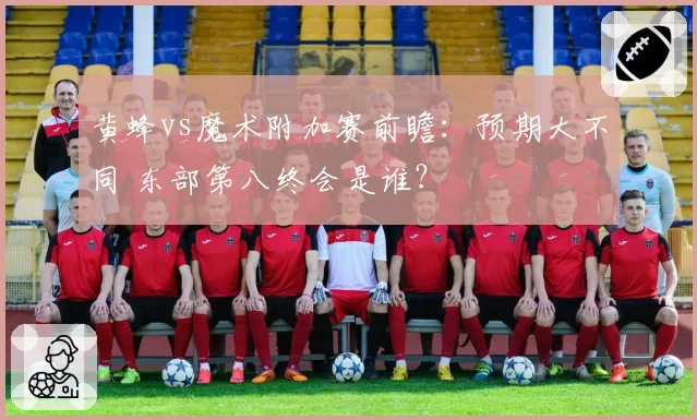 黄蜂vs魔术附加赛前瞻：预期大不同 东部第八终会是谁？