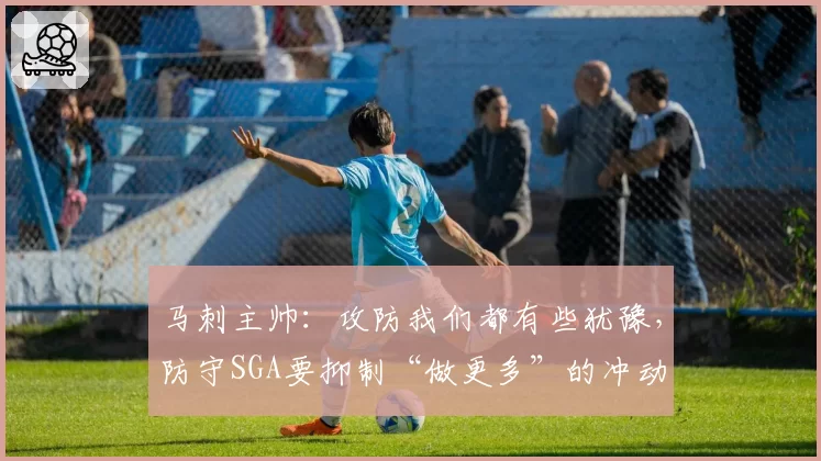马刺主帅：攻防我们都有些犹豫，防守SGA要抑制“做更多”的冲动
