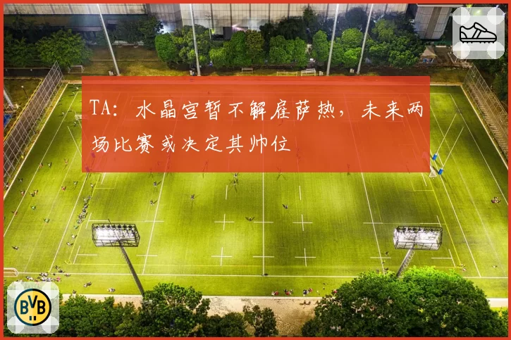 TA：水晶宫暂不解雇萨热，未来两场比赛或决定其帅位