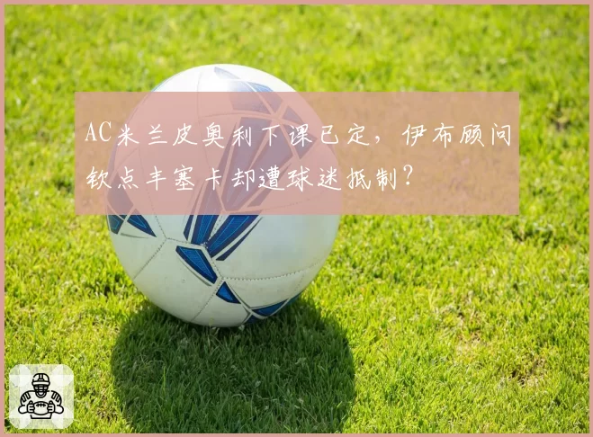 AC米兰皮奥利下课已定，伊布顾问钦点丰塞卡却遭球迷抵制？