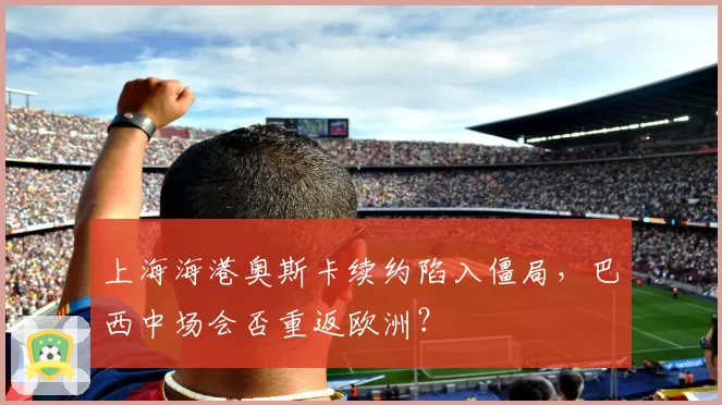 上海海港奥斯卡续约陷入僵局，巴西中场会否重返欧洲？