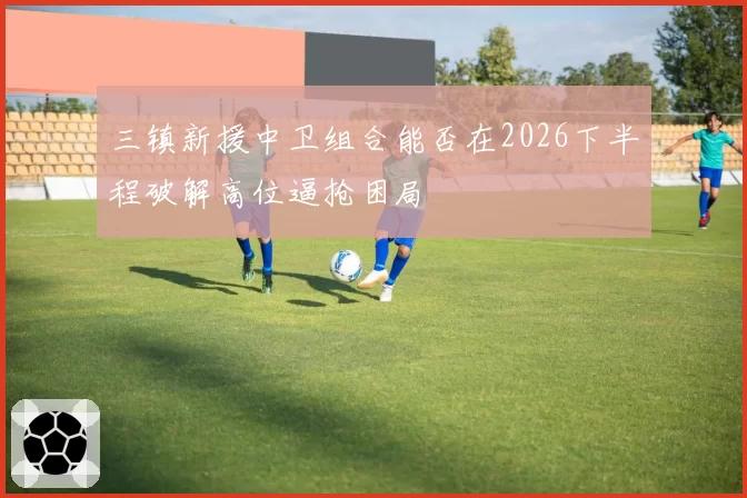 三镇新援中卫组合能否在2026下半程破解高位逼抢困局