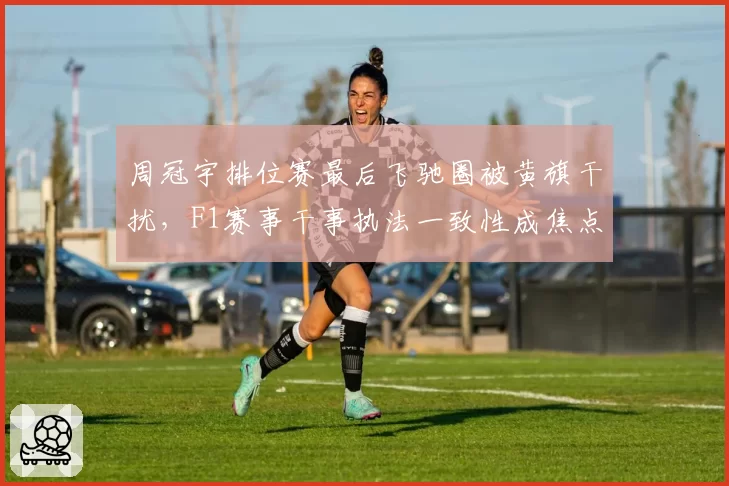 周冠宇排位赛最后飞驰圈被黄旗干扰，F1赛事干事执法一致性成焦点