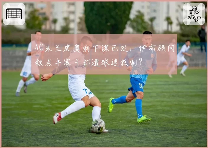 AC米兰皮奥利下课已定，伊布顾问钦点丰塞卡却遭球迷抵制？