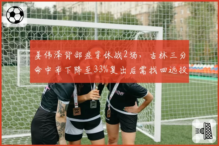 姜伟泽背部痉挛休战2场，吉林三分命中率下降至33%复出后需找回远投手感