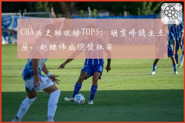 CBA历史助攻榜TOP5：胡雪峰稳坐王座，赵继伟成现役独苗