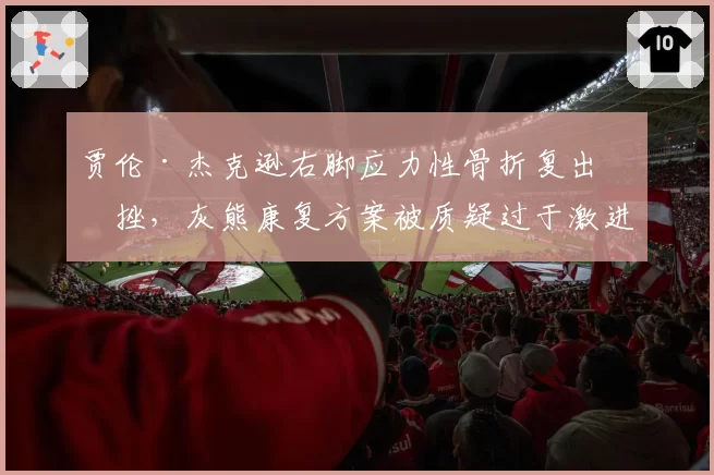 贾伦·杰克逊右脚应力性骨折复出受挫，灰熊康复方案被质疑过于激进