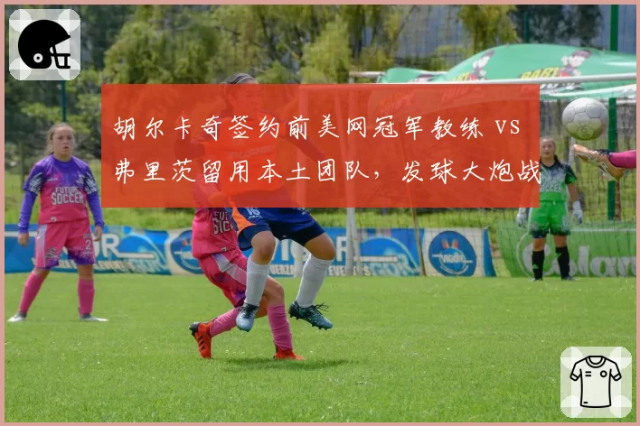 胡尔卡奇签约前美网冠军教练 vs 弗里茨留用本土团队,发球大炮战术革新路线不同