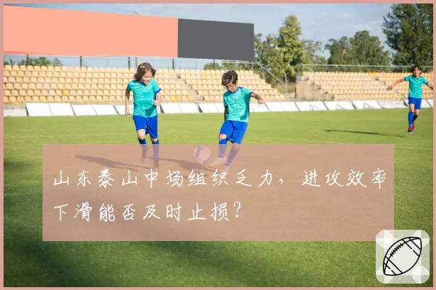 山东泰山中场组织乏力，进攻效率下滑能否及时止损？