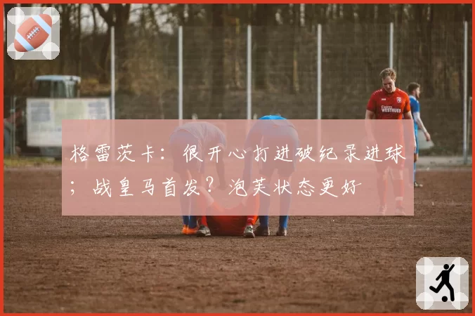 格雷茨卡：很开心打进破纪录进球；战皇马首发？泡芙状态更好