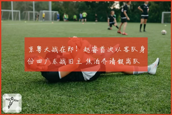 京粤大战在即！赵睿首次以客队身份回广东战旧主 焦泊乔请假离队