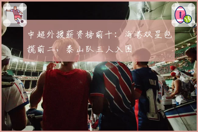 中超外援薪资榜前十：海港双星包揽前二，泰山队三人入围