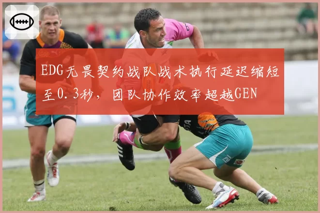 EDG无畏契约战队战术执行延迟缩短至0.3秒,团队协作效率超越GEN