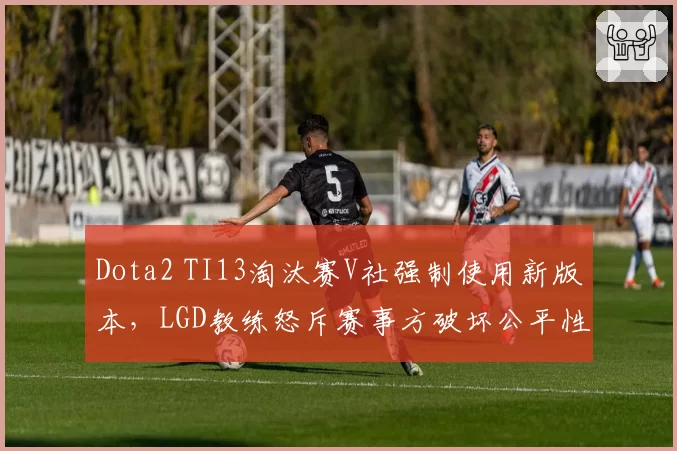 Dota2 TI13淘汰赛V社强制使用新版本，LGD教练怒斥赛事方破坏公平性