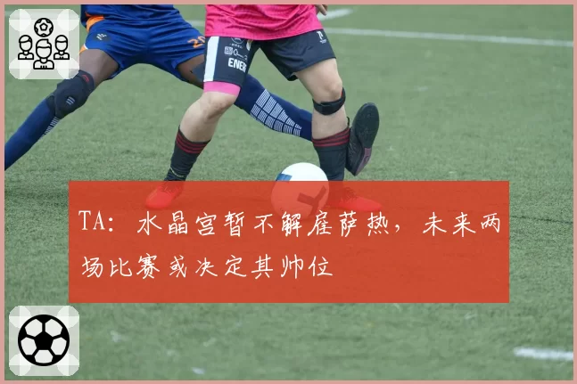 TA：水晶宫暂不解雇萨热，未来两场比赛或决定其帅位