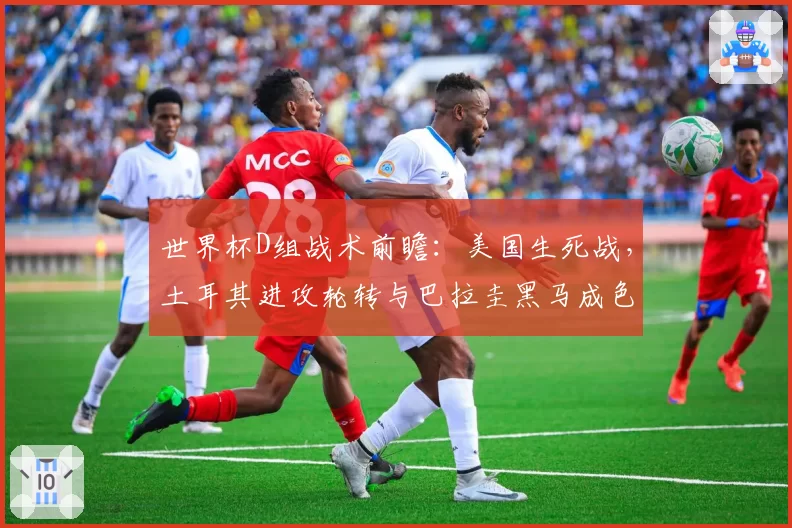 世界杯D组战术前瞻:美国生死战,土耳其进攻轮转与巴拉圭黑马成色