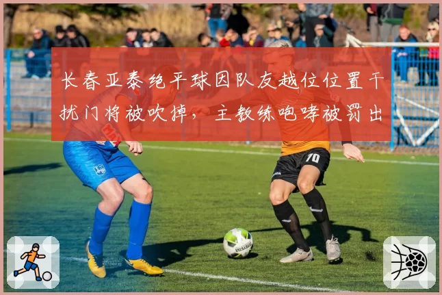 长春亚泰绝平球因队友越位位置干扰门将被吹掉，主教练咆哮被罚出场