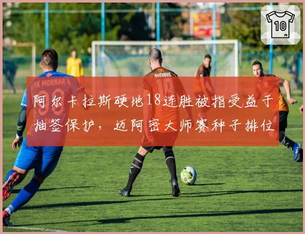 阿尔卡拉斯硬地18连胜被指受益于抽签保护，迈阿密大师赛种子排位规则遭炮轰