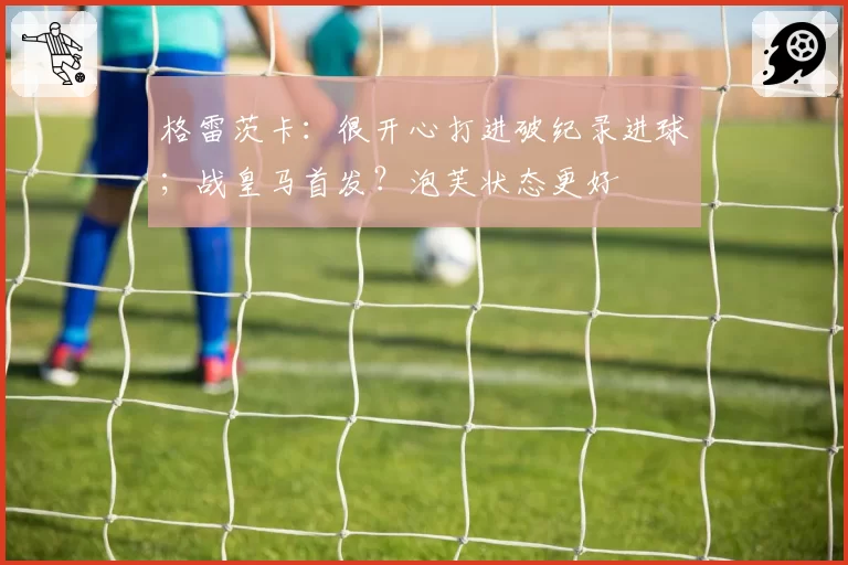 格雷茨卡:很开心打进破纪录进球;战皇马首发?泡芙状态更好